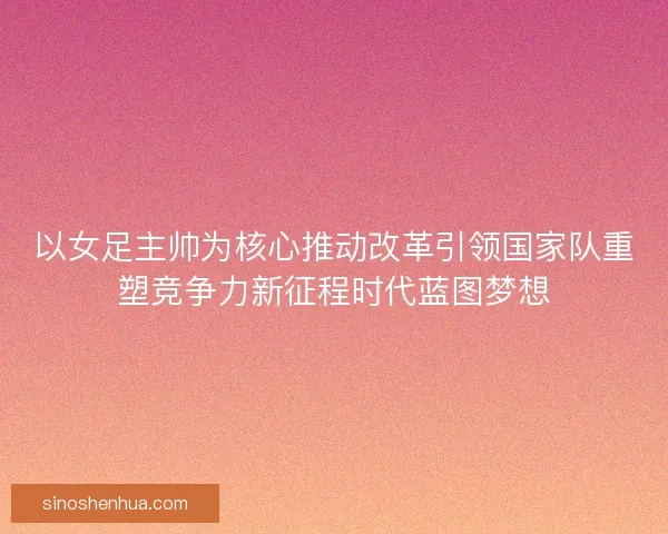 以女足主帅为核心推动改革引领国家队重塑竞争力新征程时代蓝图梦想
