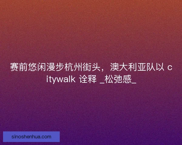 赛前悠闲漫步杭州街头，澳大利亚队以 citywalk 诠释 _松弛感_