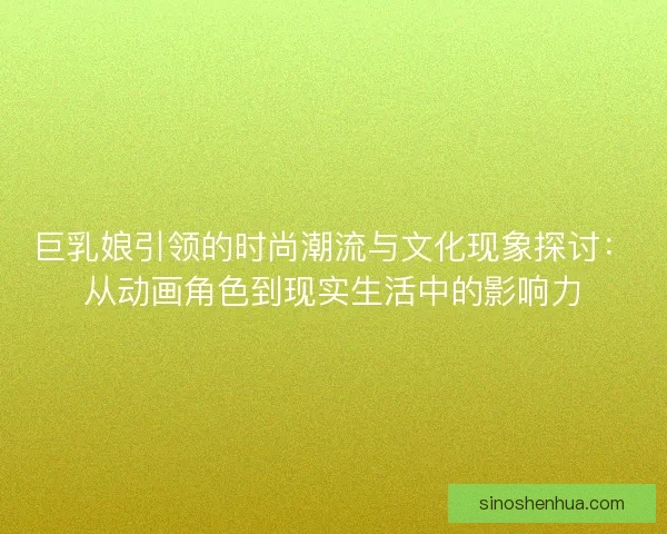 巨乳娘引领的时尚潮流与文化现象探讨：从动画角色到现实生活中的影响力
