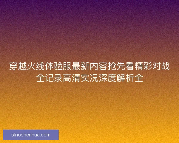 穿越火线体验服最新内容抢先看精彩对战全记录高清实况深度解析全
