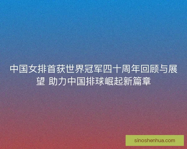 中国女排首获世界冠军四十周年回顾与展望 助力中国排球崛起新篇章