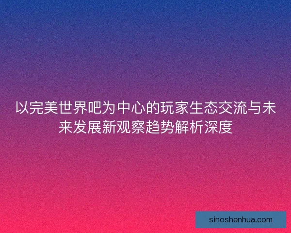 以完美世界吧为中心的玩家生态交流与未来发展新观察趋势解析深度 以完美世界吧为中心的玩家生态交流与未来发展新观察趋势解析深度