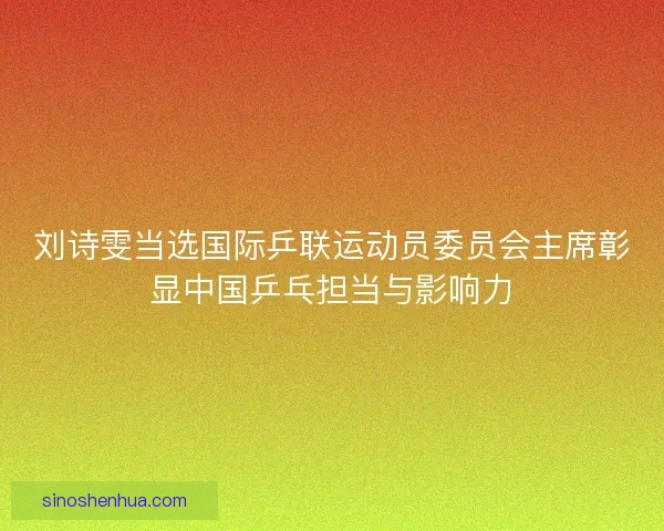刘诗雯当选国际乒联运动员委员会主席彰显中国乒乓担当与影响力 刘诗雯当选国际乒联运动员委员会主席彰显中国乒乓担当与影响力