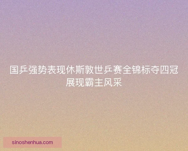 国乒强势表现休斯敦世乒赛全锦标夺四冠展现霸主风采