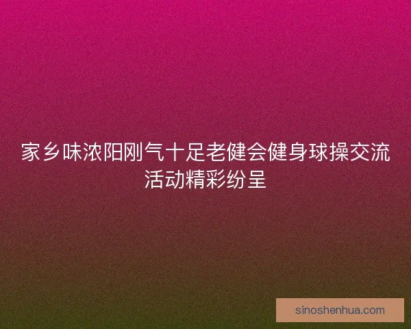 家乡味浓阳刚气十足老健会健身球操交流活动精彩纷呈 家乡味浓阳刚气十足老健会健身球操交流活动精彩纷呈