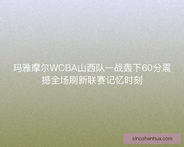 玛雅摩尔WCBA山西队一战轰下60分震撼全场刷新联赛记忆时刻 玛雅摩尔WCBA山西队一战轰下60分震撼全场刷新联赛记忆时刻