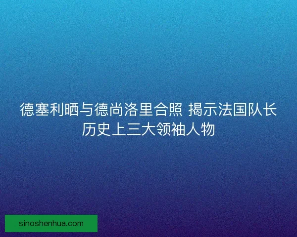 德塞利晒与德尚洛里合照 揭示法国队长历史上三大领袖人物 德塞利晒与德尚洛里合照 揭示法国队长历史上三大领袖人物