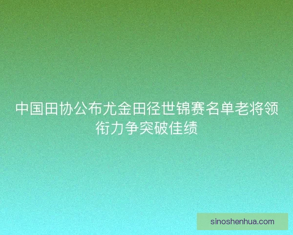 中国田协公布尤金田径世锦赛名单老将领衔力争突破佳绩