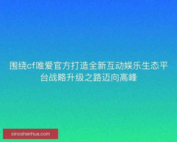 围绕cf唯爱官方打造全新互动娱乐生态平台战略升级之路迈向高峰 围绕cf唯爱官方打造全新互动娱乐生态平台战略升级之路迈向高峰