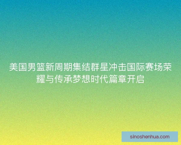 美国男篮新周期集结群星冲击国际赛场荣耀与传承梦想时代篇章开启