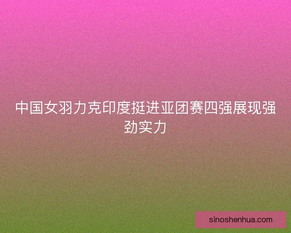中国女羽力克印度挺进亚团赛四强展现强劲实力