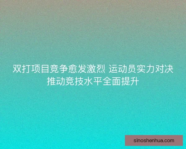 双打项目竞争愈发激烈 运动员实力对决推动竞技水平全面提升
