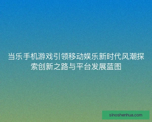 当乐手机游戏引领移动娱乐新时代风潮探索创新之路与平台发展蓝图