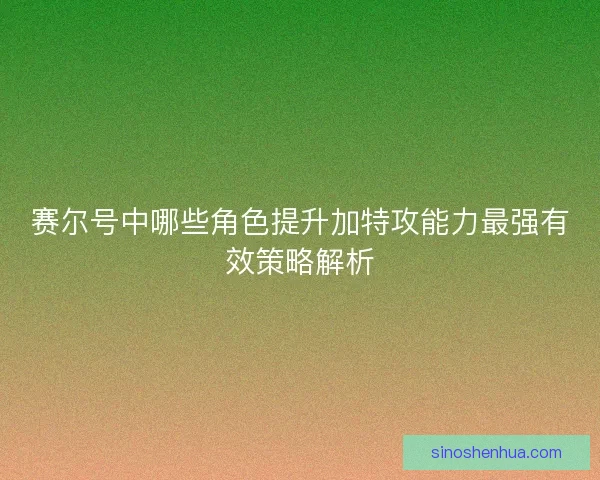 赛尔号中哪些角色提升加特攻能力最强有效策略解析