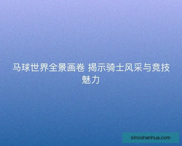 马球世界全景画卷 揭示骑士风采与竞技魅力