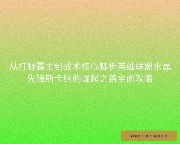 从打野霸主到战术核心解析英雄联盟水晶先锋斯卡纳的崛起之路全面攻略