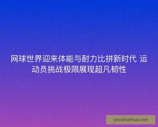 网球世界迎来体能与耐力比拼新时代 运动员挑战极限展现超凡韧性 网球世界迎来体能与耐力比拼新时代 运动员挑战极限展现超凡韧性