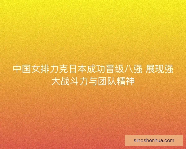 中国女排力克日本成功晋级八强 展现强大战斗力与团队精神