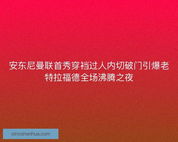 安东尼曼联首秀穿裆过人内切破门引爆老特拉福德全场沸腾之夜